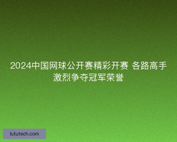 2024中国网球公开赛精彩开赛 各路高手激烈争夺冠军荣誉