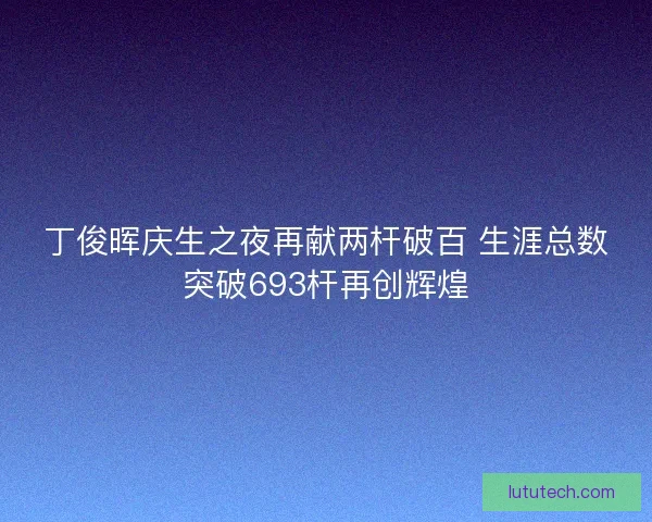 丁俊晖庆生之夜再献两杆破百 生涯总数突破693杆再创辉煌