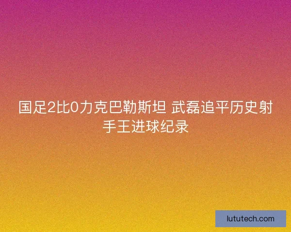 国足2比0力克巴勒斯坦 武磊追平历史射手王进球纪录