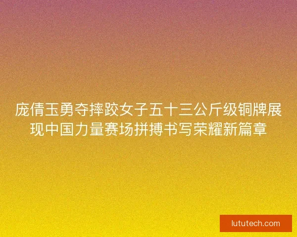 庞倩玉勇夺摔跤女子五十三公斤级铜牌展现中国力量赛场拼搏书写荣耀新篇章