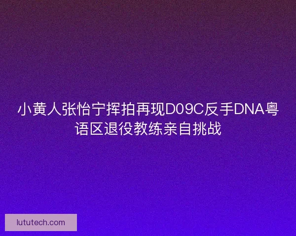 小黄人张怡宁挥拍再现D09C反手DNA粤语区退役教练亲自挑战
